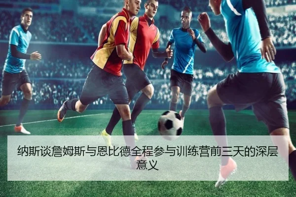 纳斯谈詹姆斯与恩比德全程参与训练营前三天的深层意义 | hth.comapp